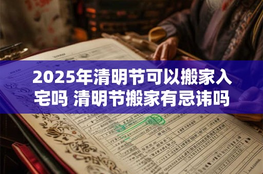 2025年清明节可以搬家入宅吗 清明节搬家有忌讳吗