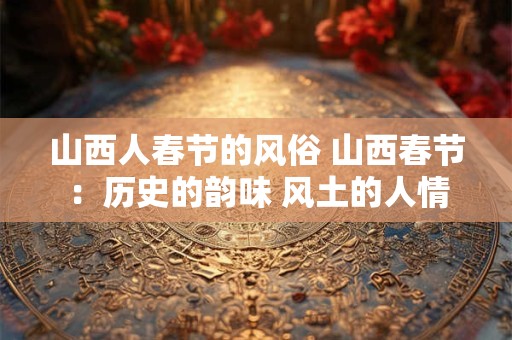 山西人春节的风俗 山西春节：历史的韵味 风土的人情