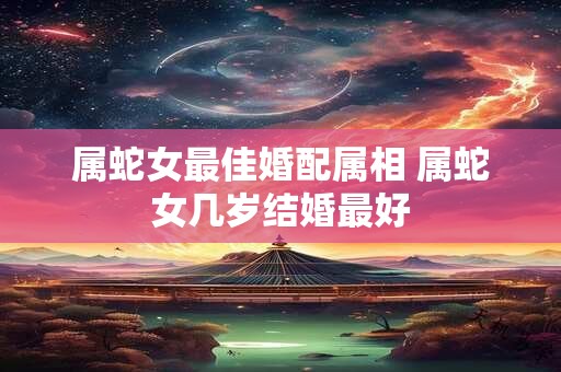 属蛇女最佳婚配属相 属蛇女几岁结婚最好