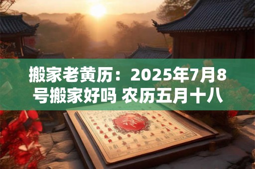 搬家老黄历：2025年7月8号搬家好吗 农历五月十八日子好吗