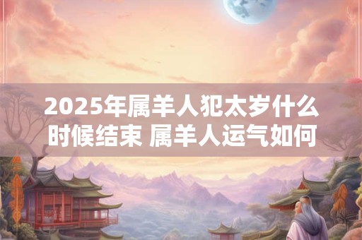 2025年属羊人犯太岁什么时候结束 属羊人运气如何 2025年属羊人犯太岁什么时候结束 属羊人运气如何