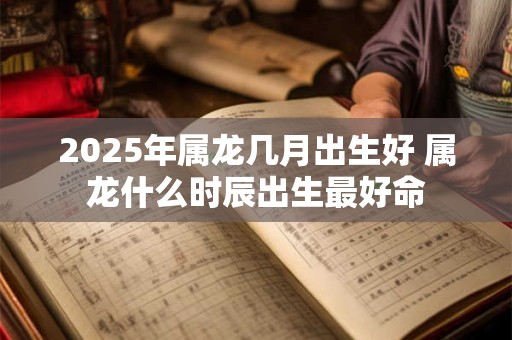 2026年属龙几月出生好 属龙什么时辰出生最好命 2026年属龙几月出生好 属龙什么时辰出生最好命