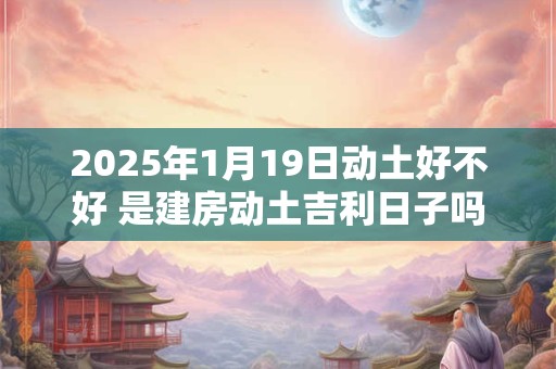 2025年1月19日动土好不好 是建房动土吉利日子吗