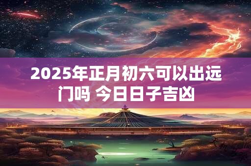 2025年正月初六可以出远门吗 今日日子吉凶