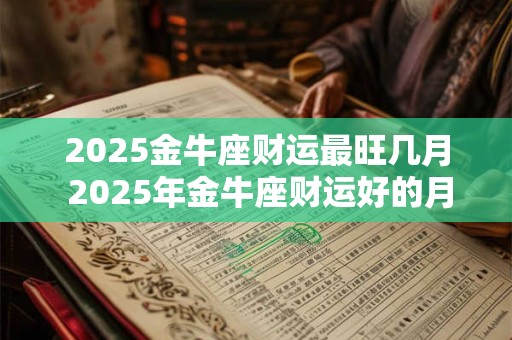 详细阅读:2025金牛座财运最旺几月 2025年金牛座财运好的月份 2025金牛座财运最旺几月 2025年金牛座财运好的月份