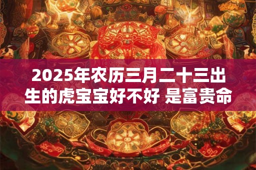 2025年农历三月二十三出生的虎宝宝好不好 是富贵命吗