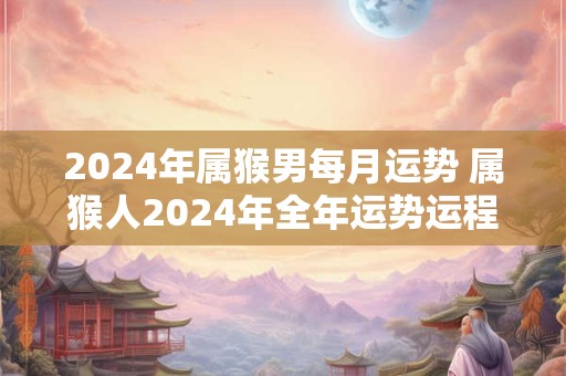 2024年属猴男每月运势 属猴人2024年全年运势运程男性