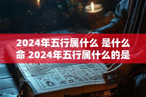 2024年五行属什么 是什么命 2024年五行属什么的是什么命查询
