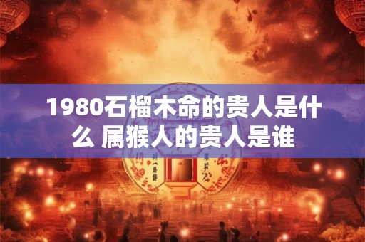 1980石榴木命的贵人是什么 属猴人的贵人是谁 1980石榴木命的贵人是什么 属猴人的贵人是谁