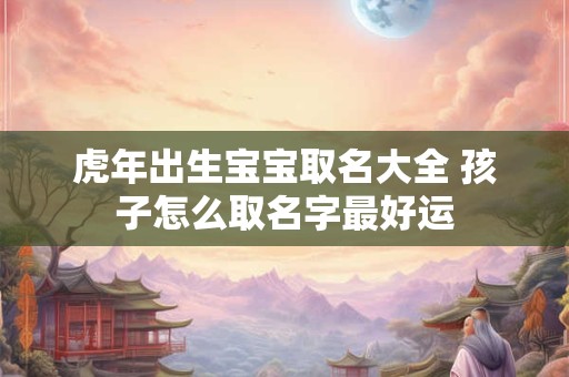 虎年出生宝宝取名大全 孩子怎么取名字最好运