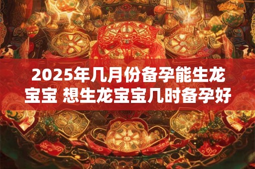2025年几月份备孕能生龙宝宝 想生龙宝宝几时备孕好 2025年几月份备孕能生龙宝宝 想生龙宝宝几时备孕好