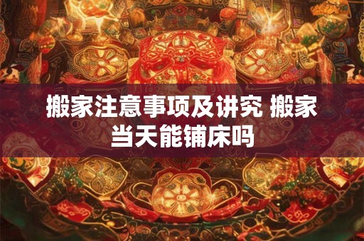 搬家注意事项及讲究 搬家当天能铺床吗