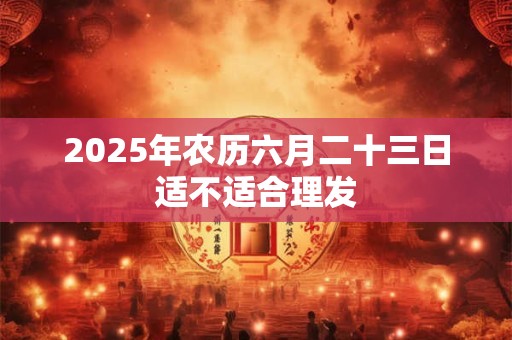 2025年农历六月二十三日适不适合理发