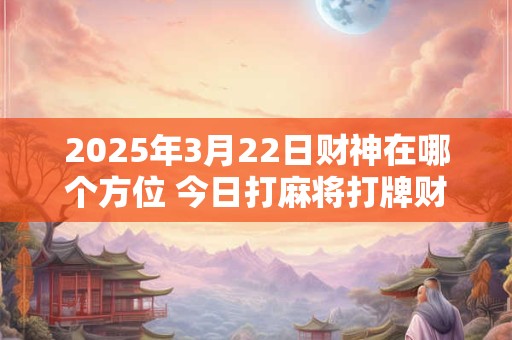2025年3月22日财神在哪个方位 今日打麻将打牌财运方位！