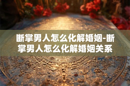 断掌男人怎么化解婚姻-断掌男人怎么化解婚姻关系