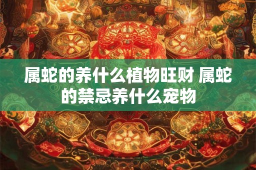 属蛇的养什么植物旺财 属蛇的禁忌养什么宠物