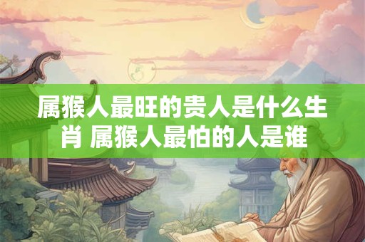 属猴人最旺的贵人是什么生肖 属猴人最怕的人是谁