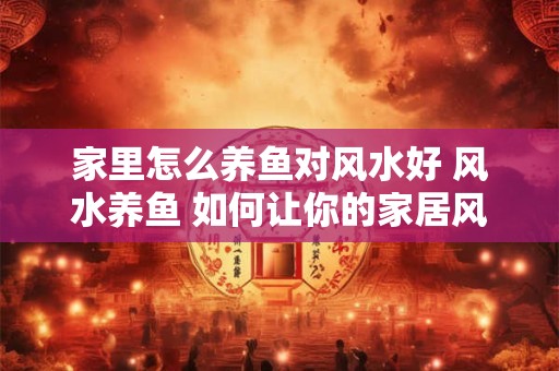家里怎么养鱼对风水好 风水养鱼 如何让你的家居风生水起 家里怎么养鱼对风水好 风水养鱼 如何让你的家居风生水起
