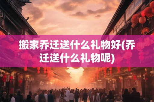 搬家乔迁送什么礼物好(乔迁送什么礼物呢)