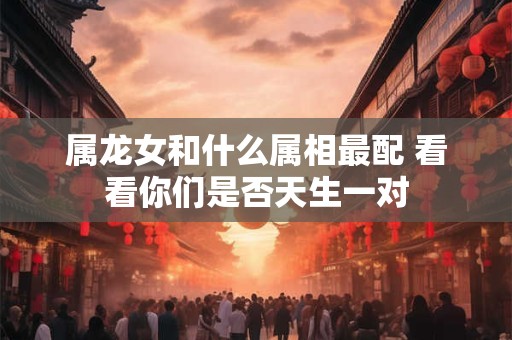 属龙女和什么属相最配 看看你们是否天生一对