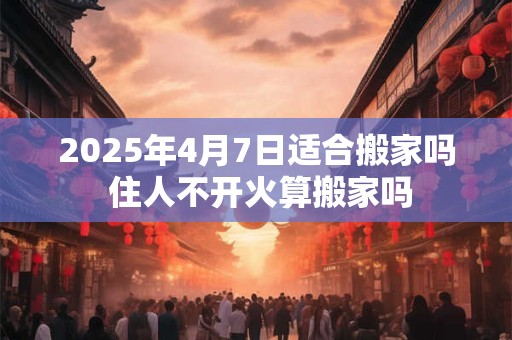 2025年4月7日适合搬家吗 住人不开火算搬家吗