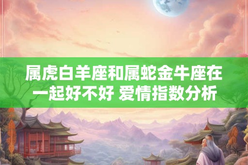 属虎白羊座和属蛇金牛座在一起好不好 爱情指数分析
