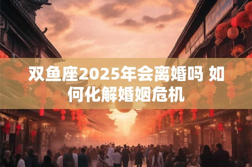 双鱼座2025年会离婚吗 如何化解婚姻危机