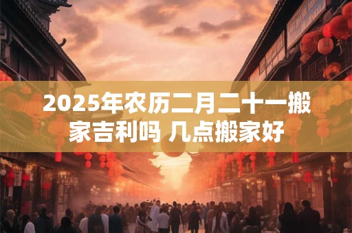2025年农历二月二十一搬家吉利吗 几点搬家好