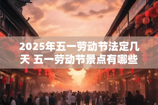 2025年五一劳动节法定几天 五一劳动节景点有哪些推荐