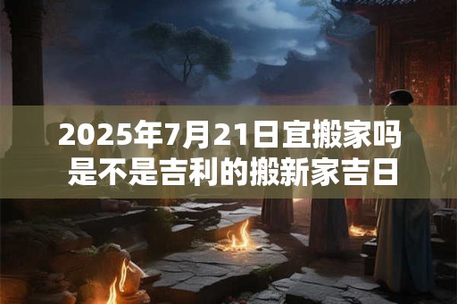 详细阅读:2025年7月21日宜搬家吗 是不是吉利的搬新家吉日 2025年7月21日宜搬家吗 是不是吉利的搬新家吉日