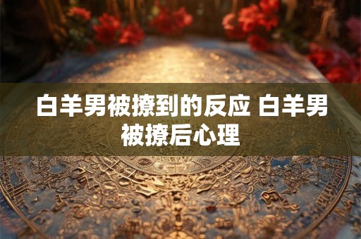 白羊男被撩到的反应 白羊男被撩后心理