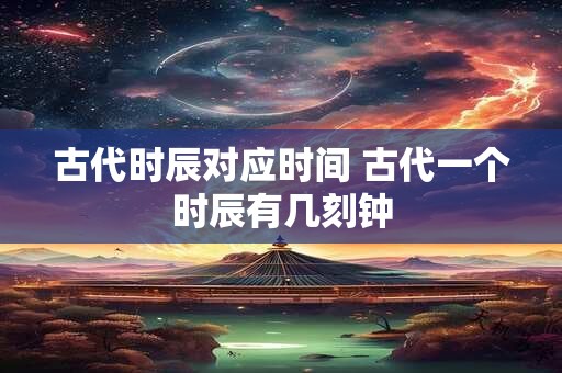 古代时辰对应时间 古代一个时辰有几刻钟