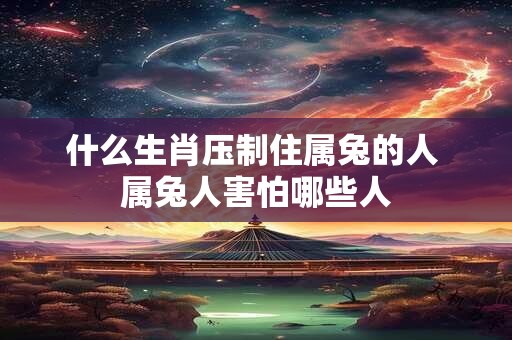 什么生肖压制住属兔的人 属兔人害怕哪些人 什么生肖压制住属兔的人 属兔人害怕哪些人