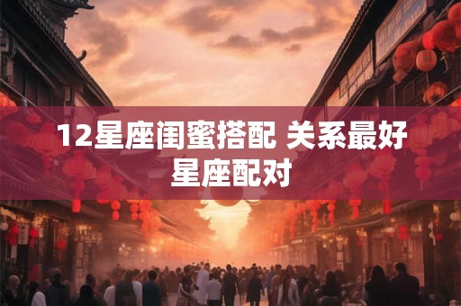 12星座闺蜜搭配 关系最好星座配对