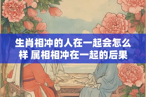 生肖相冲的人在一起会怎么样 属相相冲在一起的后果