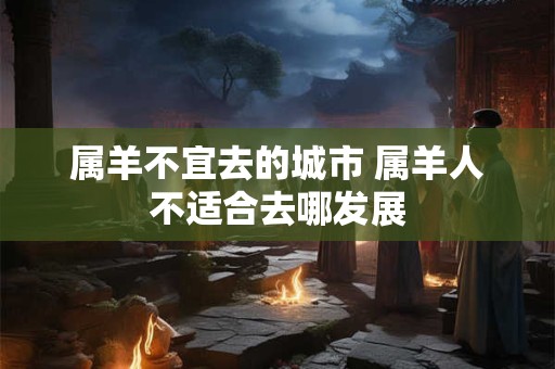 属羊不宜去的城市 属羊人不适合去哪发展