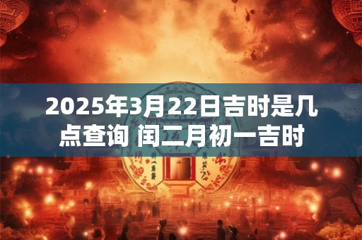 2025年3月22日吉时是几点查询 闰二月初一吉时