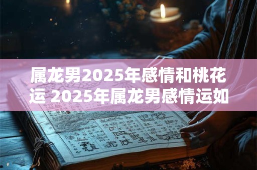 属龙男2025年感情和桃花运 2025年属龙男感情运如何