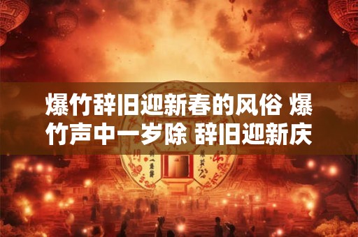 爆竹辞旧迎新春的风俗 爆竹声中一岁除 辞旧迎新庆新春 爆竹辞旧迎新春的风俗 爆竹声中一岁除 辞旧迎新庆新春