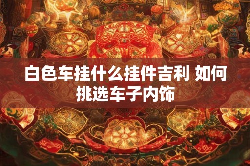 白色车挂什么挂件吉利 如何挑选车子内饰