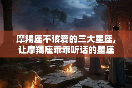摩羯座不该爱的三大星座,让摩羯座乖乖听话的星座