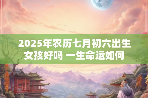 2025年农历七月初六出生女孩好吗 一生命运如何