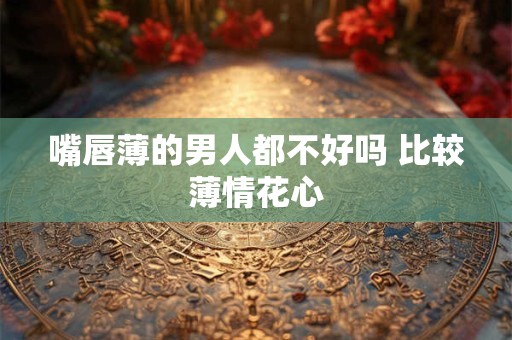 嘴唇薄的男人都不好吗 比较薄情花心