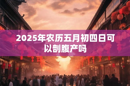 2025年农历五月初四日可以剖腹产吗