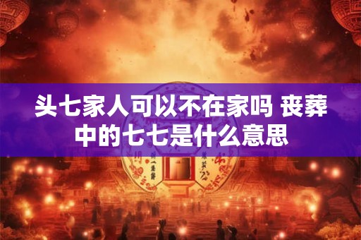 头七家人可以不在家吗 丧葬中的七七是什么意思