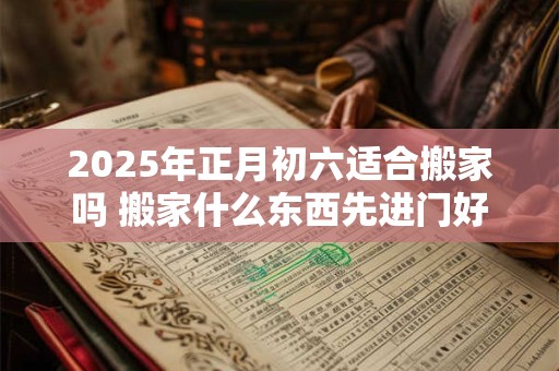 2025年正月初六适合搬家吗 搬家什么东西先进门好