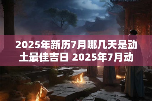 2025年新历7月哪几天是动土最佳吉日 2025年7月动土最好的黄道吉日