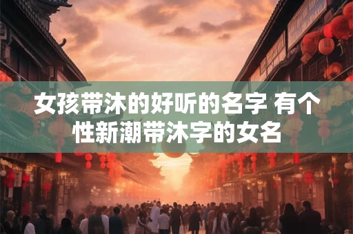 女孩带沐的好听的名字 有个性新潮带沐字的女名 女孩带沐的好听的名字 有个性新潮带沐字的女名