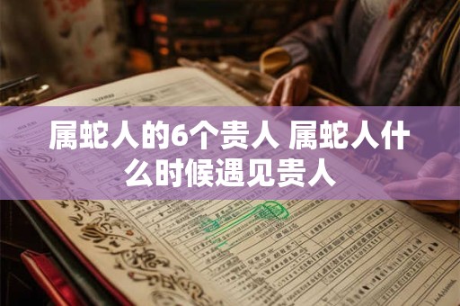 属蛇人的6个贵人 属蛇人什么时候遇见贵人