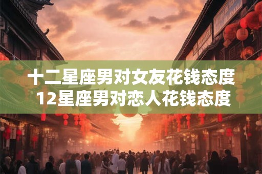 十二星座男对女友花钱态度 12星座男对恋人花钱态度大比拼